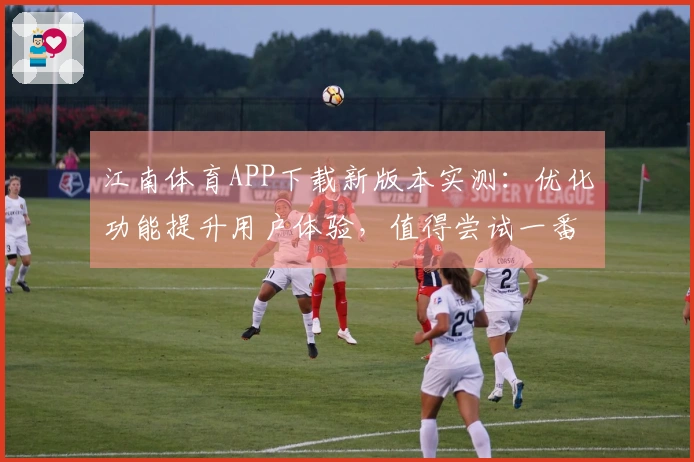 江南体育APP下载新版本实测：优化功能提升用户体验，值得尝试一番！