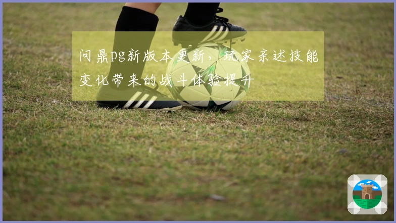 问鼎pg新版本更新，玩家亲述技能变化带来的战斗体验提升