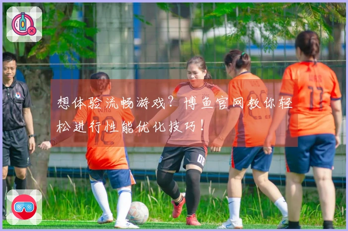 想体验流畅游戏？博鱼官网教你轻松进行性能优化技巧！