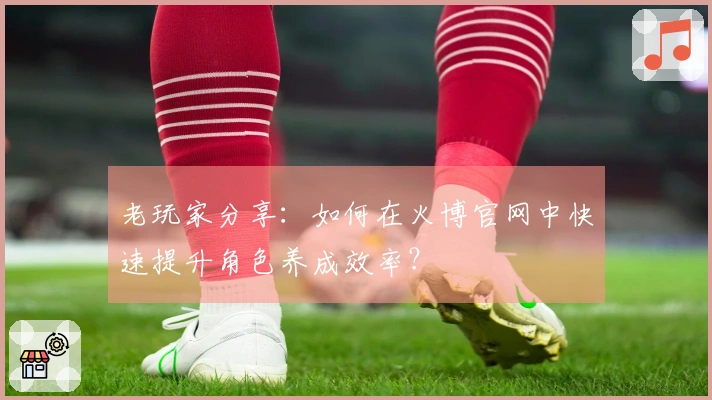 老玩家分享：如何在火博官网中快速提升角色养成效率？