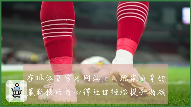 在mk体育官方网站上，玩家分享的最新技巧与心得让你轻松提升游戏水平！