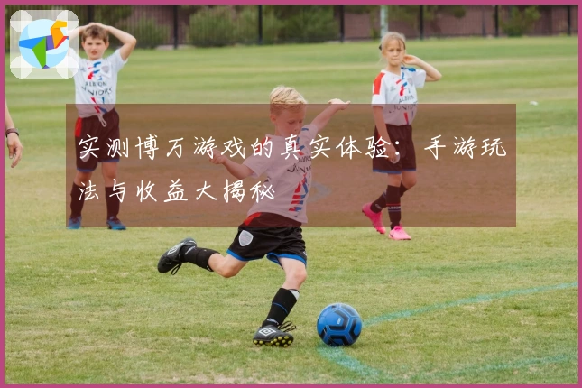 实测博万游戏的真实体验：手游玩法与收益大揭秘